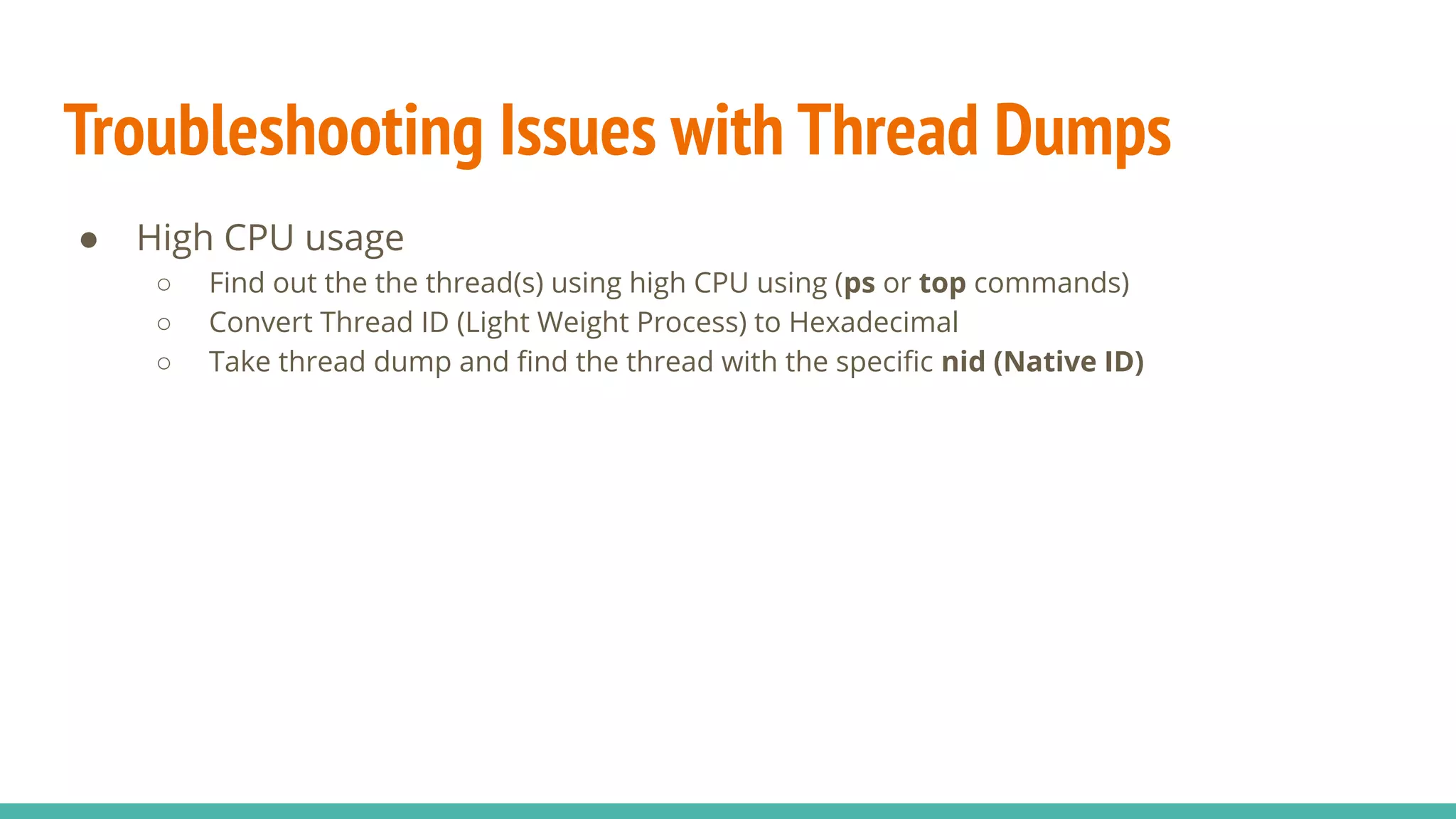Troubleshooting Issues with Thread Dumps
● High CPU usage
○ Find out the the thread(s) using high CPU using (ps or top commands)
○ Convert Thread ID (Light Weight Process) to Hexadecimal
○ Take thread dump and ﬁnd the thread with the speciﬁc nid (Native ID)
 