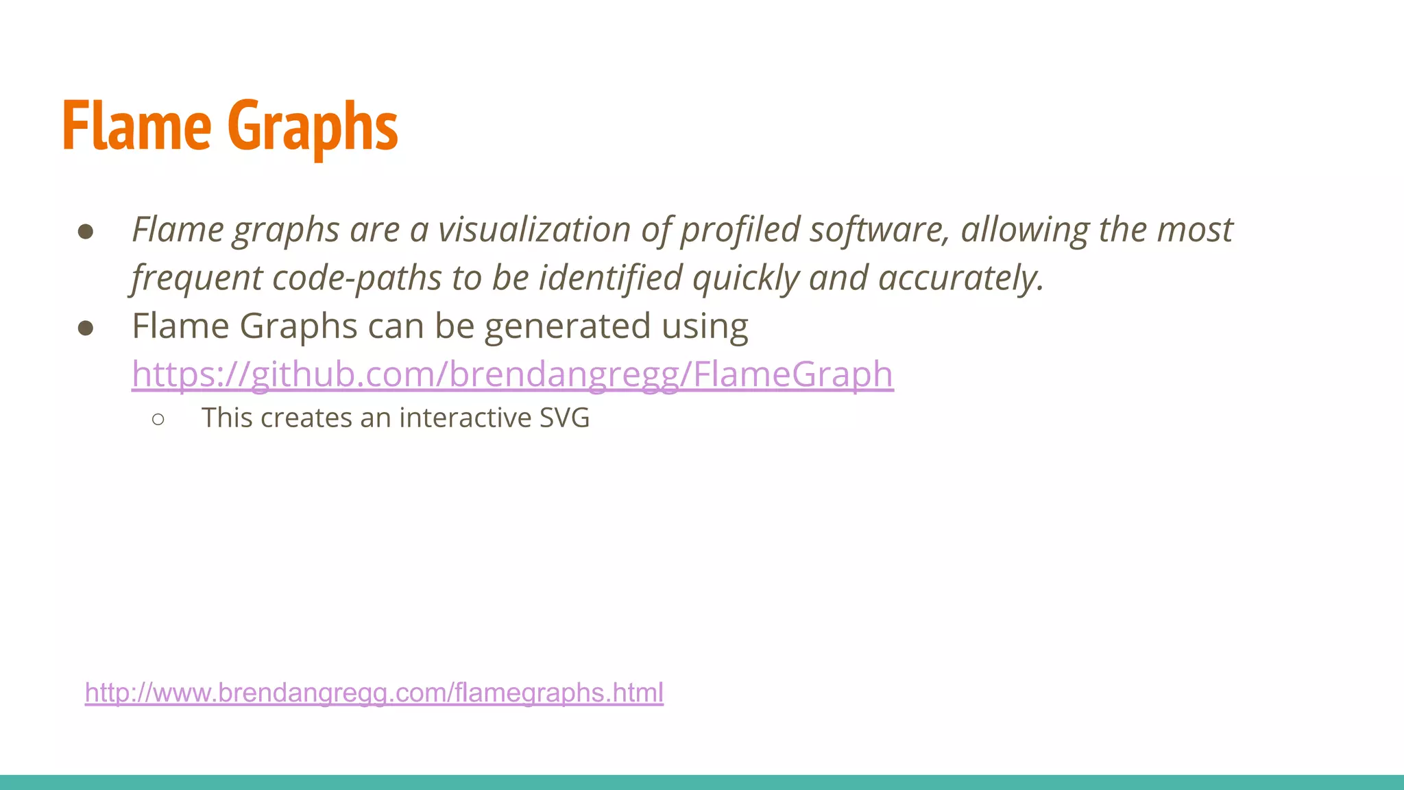 Flame Graphs
● Flame graphs are a visualization of proﬁled software, allowing the most
frequent code-paths to be identiﬁed quickly and accurately.
● Flame Graphs can be generated using
https://github.com/brendangregg/FlameGraph
○ This creates an interactive SVG
http://www.brendangregg.com/flamegraphs.html
 