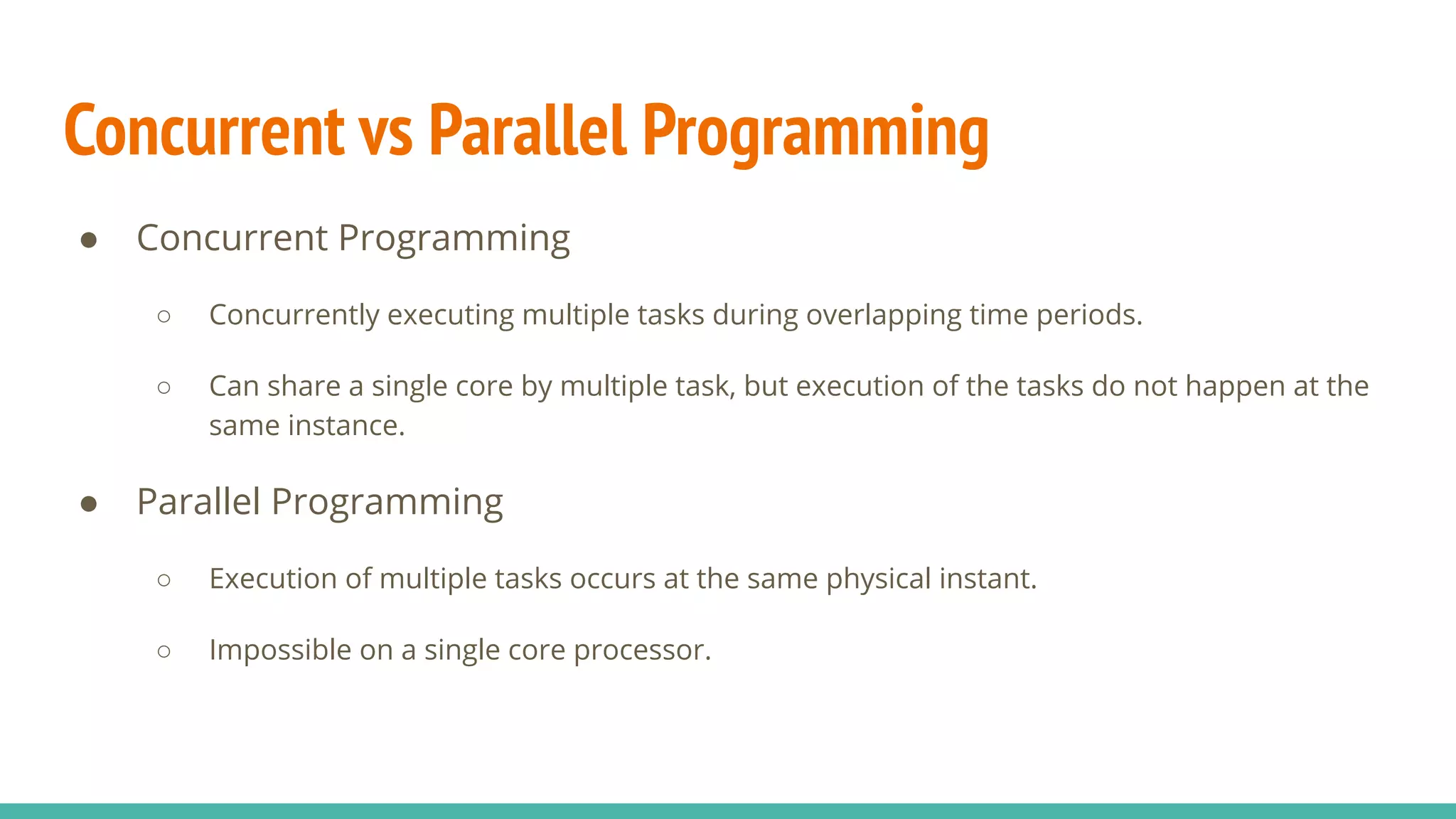 Concurrent vs Parallel Programming
● Concurrent Programming
○ Concurrently executing multiple tasks during overlapping time periods.
○ Can share a single core by multiple task, but execution of the tasks do not happen at the
same instance.
● Parallel Programming
○ Execution of multiple tasks occurs at the same physical instant.
○ Impossible on a single core processor.
 