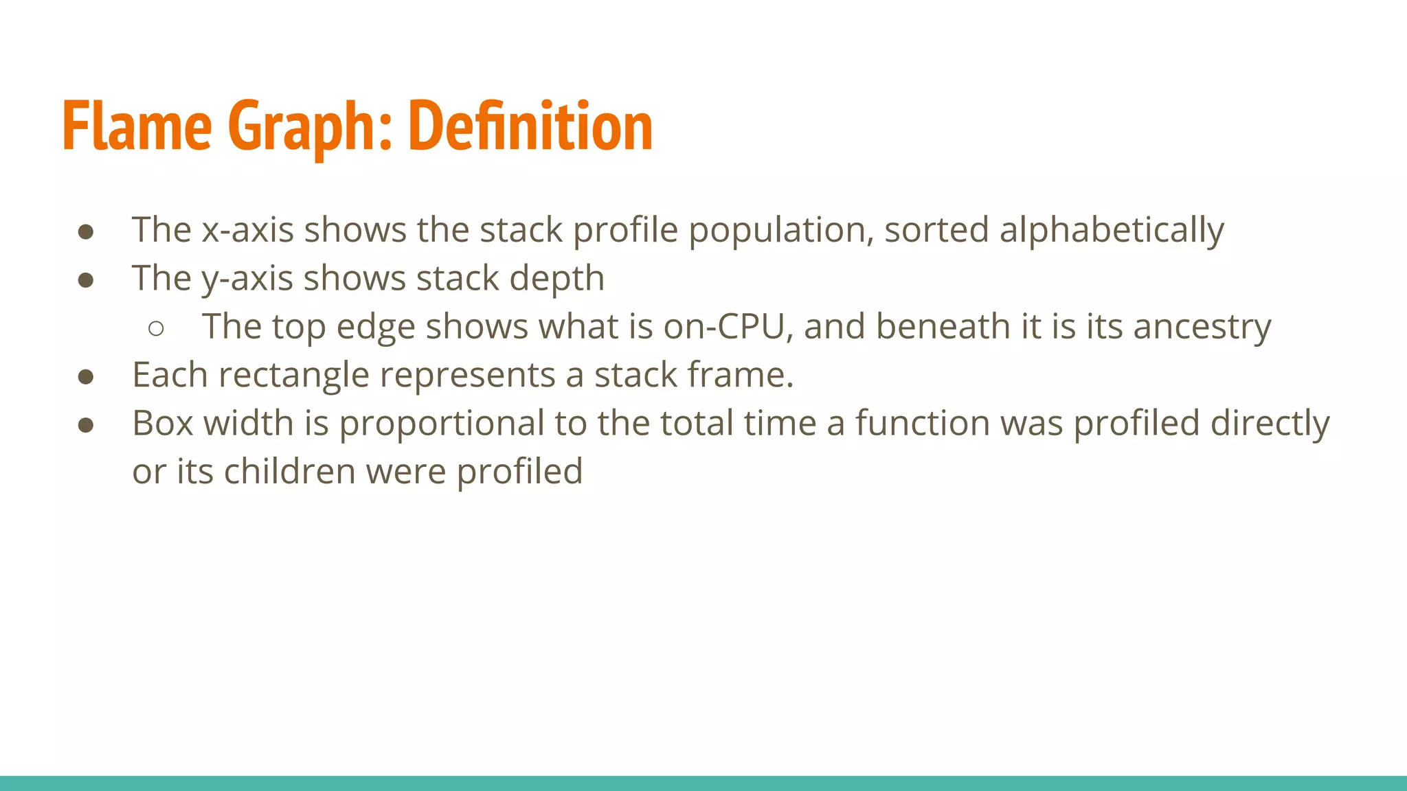 Flame Graph: Deﬁnition
● The x-axis shows the stack proﬁle population, sorted alphabetically
● The y-axis shows stack depth
○ The top edge shows what is on-CPU, and beneath it is its ancestry
● Each rectangle represents a stack frame.
● Box width is proportional to the total time a function was proﬁled directly
or its children were proﬁled
 