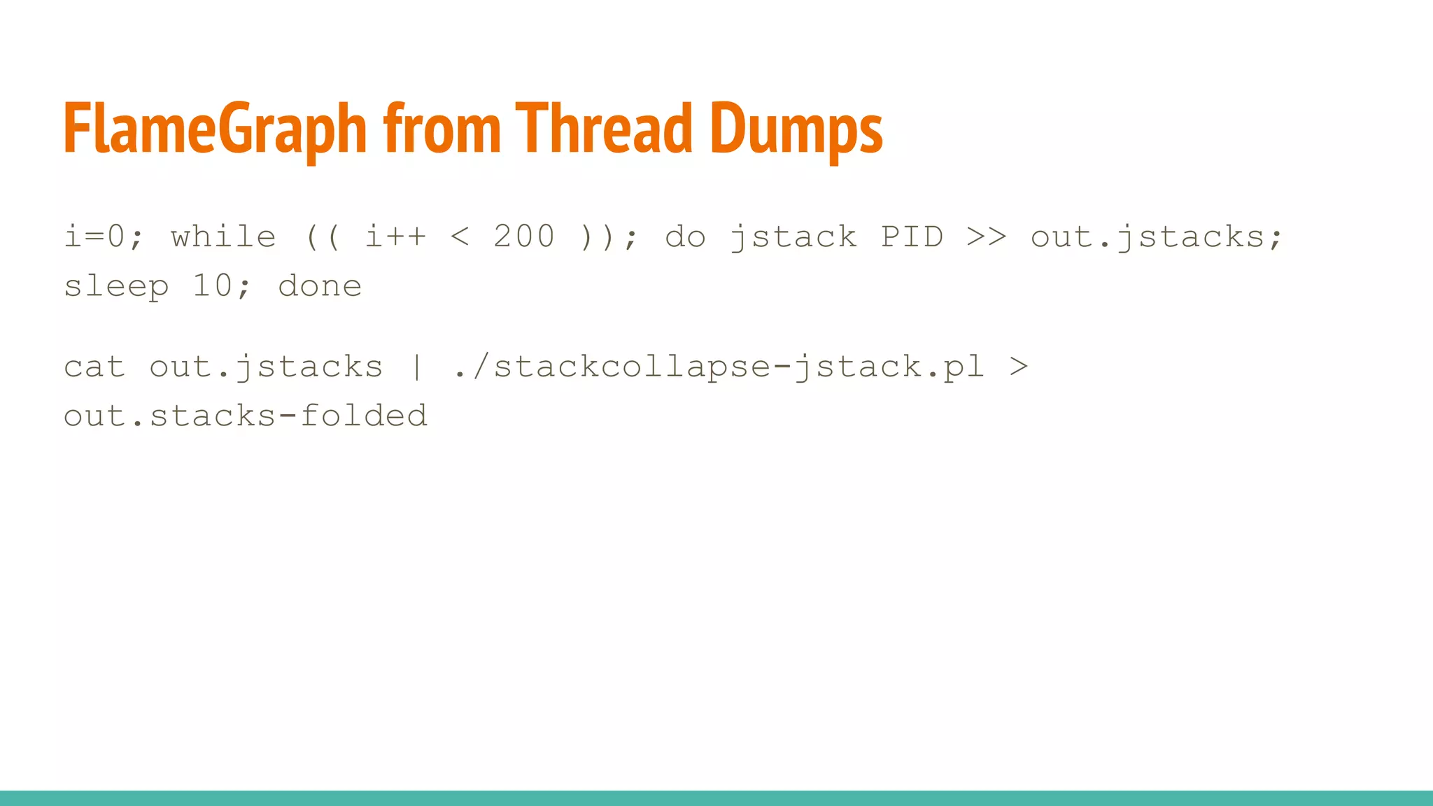 FlameGraph from Thread Dumps
i=0; while (( i++ < 200 )); do jstack PID >> out.jstacks;
sleep 10; done
cat out.jstacks | ./stackcollapse-jstack.pl >
out.stacks-folded
 