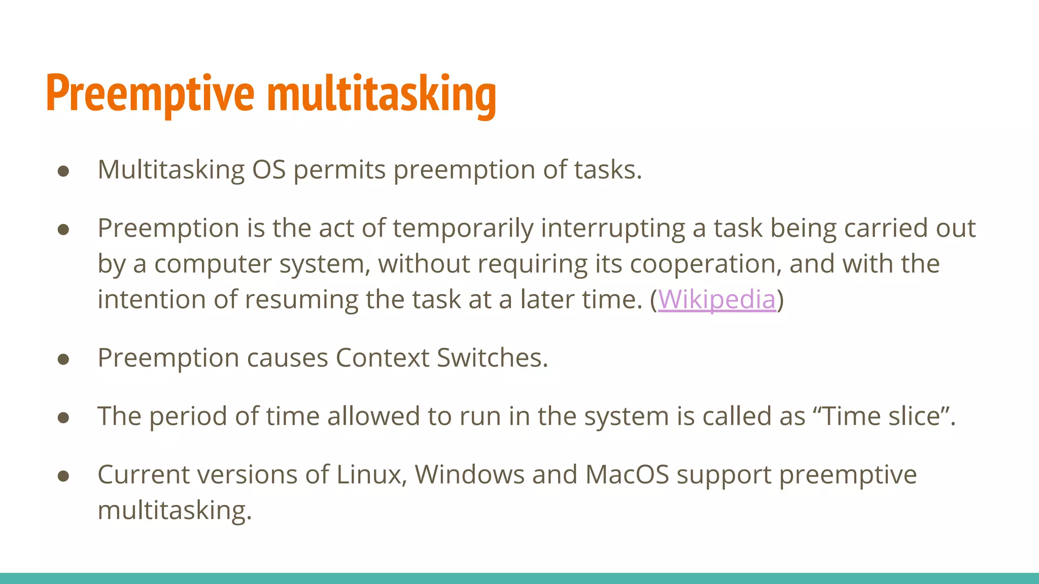 Preemptive multitasking
● Multitasking OS permits preemption of tasks.
● Preemption is the act of temporarily interrupting a task being carried out
by a computer system, without requiring its cooperation, and with the
intention of resuming the task at a later time. (Wikipedia)
● Preemption causes Context Switches.
● The period of time allowed to run in the system is called as “Time slice”.
● Current versions of Linux, Windows and MacOS support preemptive
multitasking.
 