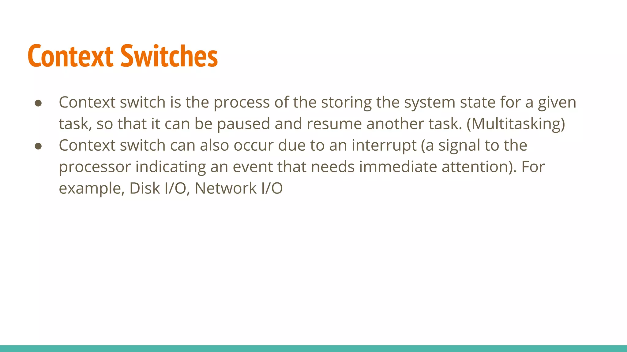Context Switches
● Context switch is the process of the storing the system state for a given
task, so that it can be paused and resume another task. (Multitasking)
● Context switch can also occur due to an interrupt (a signal to the
processor indicating an event that needs immediate attention). For
example, Disk I/O, Network I/O
 