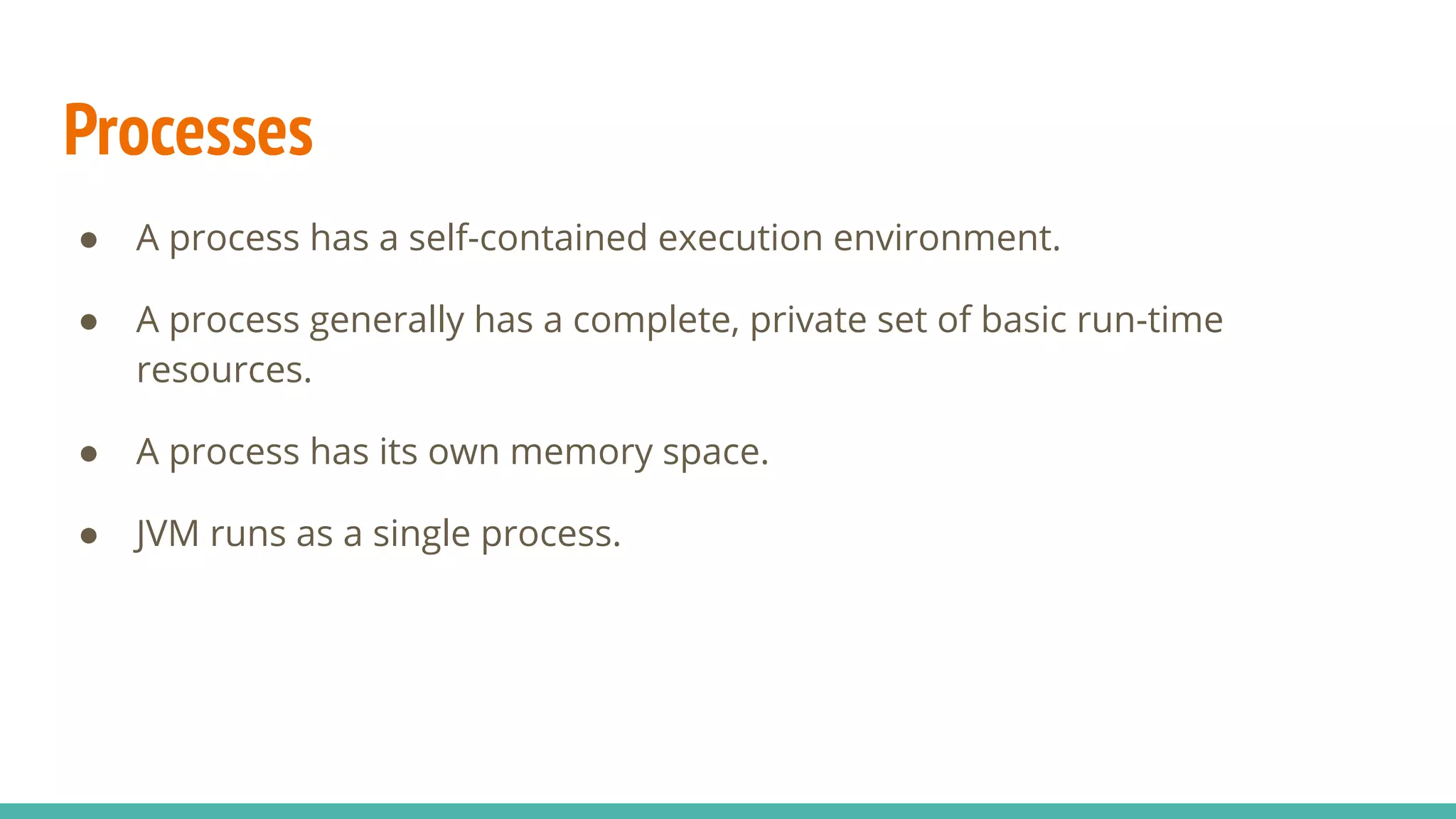 Processes
● A process has a self-contained execution environment.
● A process generally has a complete, private set of basic run-time
resources.
● A process has its own memory space.
● JVM runs as a single process.
 
