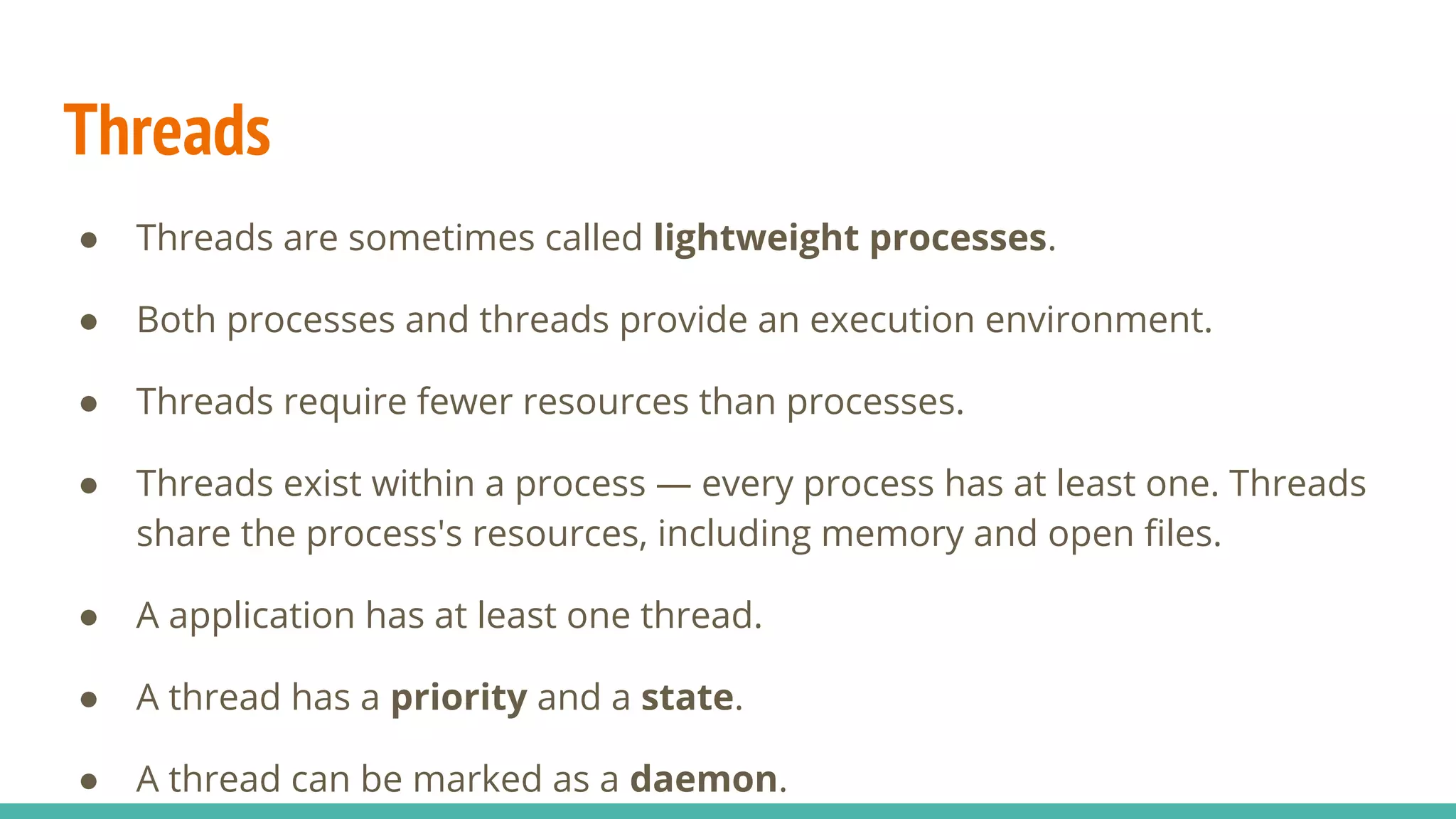 Threads
● Threads are sometimes called lightweight processes.
● Both processes and threads provide an execution environment.
● Threads require fewer resources than processes.
● Threads exist within a process — every process has at least one. Threads
share the process's resources, including memory and open ﬁles.
● A application has at least one thread.
● A thread has a priority and a state.
● A thread can be marked as a daemon.
 