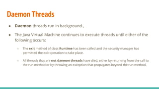 Daemon Threads
● Daemon threads run in background.,
● The Java Virtual Machine continues to execute threads until either of the
following occurs:
○ The exit method of class Runtime has been called and the security manager has
permitted the exit operation to take place.
○ All threads that are not daemon threads have died, either by returning from the call to
the run method or by throwing an exception that propagates beyond the run method.
 
