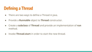 Deﬁning a Thread
● There are two ways to deﬁne a Thread in Java.
● Provide a Runnable object to Thread constructor.
● Create a subclass of Thread and provide an implementation of run
method.
● Invoke Thread.start in order to start the new thread.
 