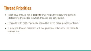 Thread Priorities
● Each Java thread has a priority that helps the operating system
determine the order in which threads are scheduled.
● Threads with higher priority should be given more processor time.
● However, thread priorities will not guarantee the order of threads
execution.
 