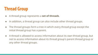 Thread Group
● A thread group represents a set of threads.
● In addition, a thread group can also include other thread groups.
● The thread groups form a tree in which every thread group except the
initial thread group has a parent.
● A thread is allowed to access information about its own thread group, but
not to access information about its thread group's parent thread group or
any other thread groups.
 