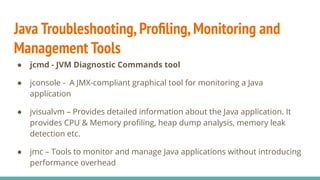 Java Troubleshooting,Proﬁling,Monitoring and
Management Tools
● jcmd - JVM Diagnostic Commands tool
● jconsole - A JMX-compliant graphical tool for monitoring a Java
application
● jvisualvm – Provides detailed information about the Java application. It
provides CPU & Memory proﬁling, heap dump analysis, memory leak
detection etc.
● jmc – Tools to monitor and manage Java applications without introducing
performance overhead
 