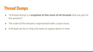 Thread Dumps
● “A thread dump is a snapshot of the state of all threads that are part of
the process.”
● The state of the thread is represented with a stack trace.
● A thread can be in only one state at a given point in time.
 