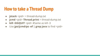How to take a Thread Dump
● jstack <pid> > thread-dump.txt
● jcmd <pid> Thread.print > thread-dump.txt
● kill -SIGQUIT <pid> #Same as kill -3
● Use jps/jcmd/ps -ef | grep java to ﬁnd <pid>
 