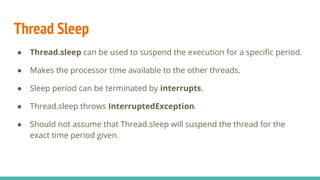 Thread Sleep
● Thread.sleep can be used to suspend the execution for a speciﬁc period.
● Makes the processor time available to the other threads.
● Sleep period can be terminated by interrupts.
● Thread.sleep throws InterruptedException.
● Should not assume that Thread.sleep will suspend the thread for the
exact time period given.
 
