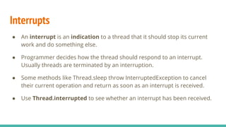 Interrupts
● An interrupt is an indication to a thread that it should stop its current
work and do something else.
● Programmer decides how the thread should respond to an interrupt.
Usually threads are terminated by an interruption.
● Some methods like Thread.sleep throw InterruptedException to cancel
their current operation and return as soon as an interrupt is received.
● Use Thread.interrupted to see whether an interrupt has been received.
 