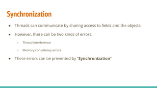 Synchronization
● Threads can communicate by sharing access to ﬁelds and the objects.
● However, there can be two kinds of errors.
○ Thread interference
○ Memory consistency errors
● These errors can be prevented by “Synchronization”
 