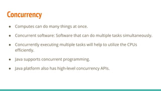 Concurrency
● Computes can do many things at once.
● Concurrent software: Software that can do multiple tasks simultaneously.
● Concurrently executing multiple tasks will help to utilize the CPUs
eﬃciently.
● Java supports concurrent programming.
● Java platform also has high-level concurrency APIs.
 