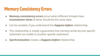 Memory Consistency Errors
● Memory consistency errors occur when diﬀerent threads have
inconsistent views of what should be the same data.
● Can be avoided, if you understand the happens-before relationship.
● This relationship is simply a guarantee that memory writes by one speciﬁc
statement are visible to another speciﬁc statement.
● Synchronization creates a happens-before relationship.
 