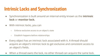 Intrinsic Locks and Synchronization
● Synchronization is built around an internal entity known as the intrinsic
lock or monitor lock.
● With intrinsic locks, you can
○ Enforce exclusive access to an object's state
○ Establish happens-before relationships
● Every object has an intrinsic lock associated with it. A thread should
acquire an object’s intrinsic lock to get exclusive and consistent access to
an object’s ﬁelds.
● When a thread owns the lock, no other thread can acquire the same lock.
 
