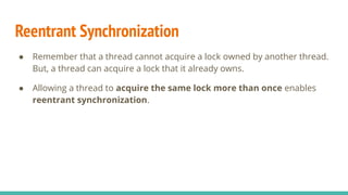 Reentrant Synchronization
● Remember that a thread cannot acquire a lock owned by another thread.
But, a thread can acquire a lock that it already owns.
● Allowing a thread to acquire the same lock more than once enables
reentrant synchronization.
 