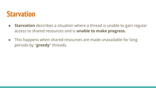 Starvation
● Starvation describes a situation where a thread is unable to gain regular
access to shared resources and is unable to make progress.
● This happens when shared resources are made unavailable for long
periods by "greedy" threads.
 