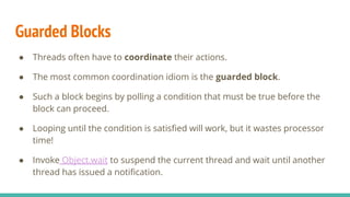 Guarded Blocks
● Threads often have to coordinate their actions.
● The most common coordination idiom is the guarded block.
● Such a block begins by polling a condition that must be true before the
block can proceed.
● Looping until the condition is satisﬁed will work, but it wastes processor
time!
● Invoke Object.wait to suspend the current thread and wait until another
thread has issued a notiﬁcation.
 