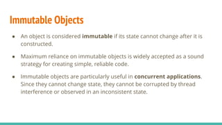 Immutable Objects
● An object is considered immutable if its state cannot change after it is
constructed.
● Maximum reliance on immutable objects is widely accepted as a sound
strategy for creating simple, reliable code.
● Immutable objects are particularly useful in concurrent applications.
Since they cannot change state, they cannot be corrupted by thread
interference or observed in an inconsistent state.
 