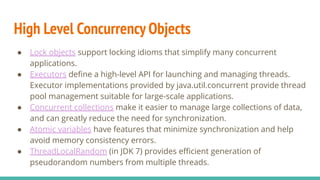 High Level Concurrency Objects
● Lock objects support locking idioms that simplify many concurrent
applications.
● Executors deﬁne a high-level API for launching and managing threads.
Executor implementations provided by java.util.concurrent provide thread
pool management suitable for large-scale applications.
● Concurrent collections make it easier to manage large collections of data,
and can greatly reduce the need for synchronization.
● Atomic variables have features that minimize synchronization and help
avoid memory consistency errors.
● ThreadLocalRandom (in JDK 7) provides eﬃcient generation of
pseudorandom numbers from multiple threads.
 