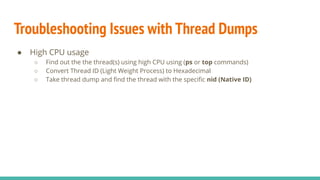 Troubleshooting Issues with Thread Dumps
● High CPU usage
○ Find out the the thread(s) using high CPU using (ps or top commands)
○ Convert Thread ID (Light Weight Process) to Hexadecimal
○ Take thread dump and ﬁnd the thread with the speciﬁc nid (Native ID)
 