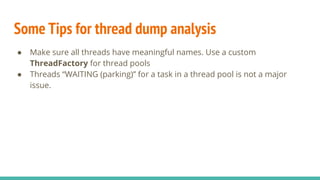 Some Tips for thread dump analysis
● Make sure all threads have meaningful names. Use a custom
ThreadFactory for thread pools
● Threads “WAITING (parking)” for a task in a thread pool is not a major
issue.
 