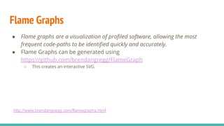 Flame Graphs
● Flame graphs are a visualization of proﬁled software, allowing the most
frequent code-paths to be identiﬁed quickly and accurately.
● Flame Graphs can be generated using
https://github.com/brendangregg/FlameGraph
○ This creates an interactive SVG
http://www.brendangregg.com/flamegraphs.html
 