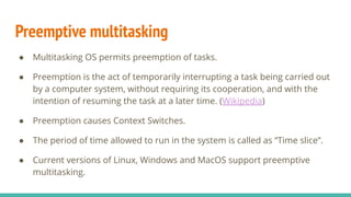Preemptive multitasking
● Multitasking OS permits preemption of tasks.
● Preemption is the act of temporarily interrupting a task being carried out
by a computer system, without requiring its cooperation, and with the
intention of resuming the task at a later time. (Wikipedia)
● Preemption causes Context Switches.
● The period of time allowed to run in the system is called as “Time slice”.
● Current versions of Linux, Windows and MacOS support preemptive
multitasking.
 