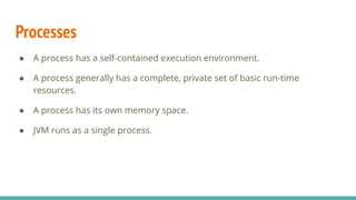 Processes
● A process has a self-contained execution environment.
● A process generally has a complete, private set of basic run-time
resources.
● A process has its own memory space.
● JVM runs as a single process.
 