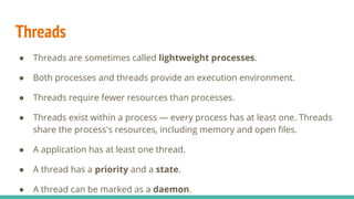 Threads
● Threads are sometimes called lightweight processes.
● Both processes and threads provide an execution environment.
● Threads require fewer resources than processes.
● Threads exist within a process — every process has at least one. Threads
share the process's resources, including memory and open ﬁles.
● A application has at least one thread.
● A thread has a priority and a state.
● A thread can be marked as a daemon.
 
