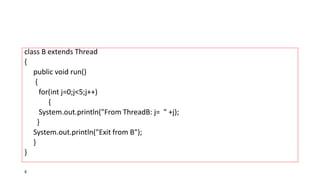 class B extends Thread
{
public void run()
{
for(int j=0;j<5;j++)
{
System.out.println("From ThreadB: j= " +j);
}
System.out.println("Exit from B");
}
}
8
 