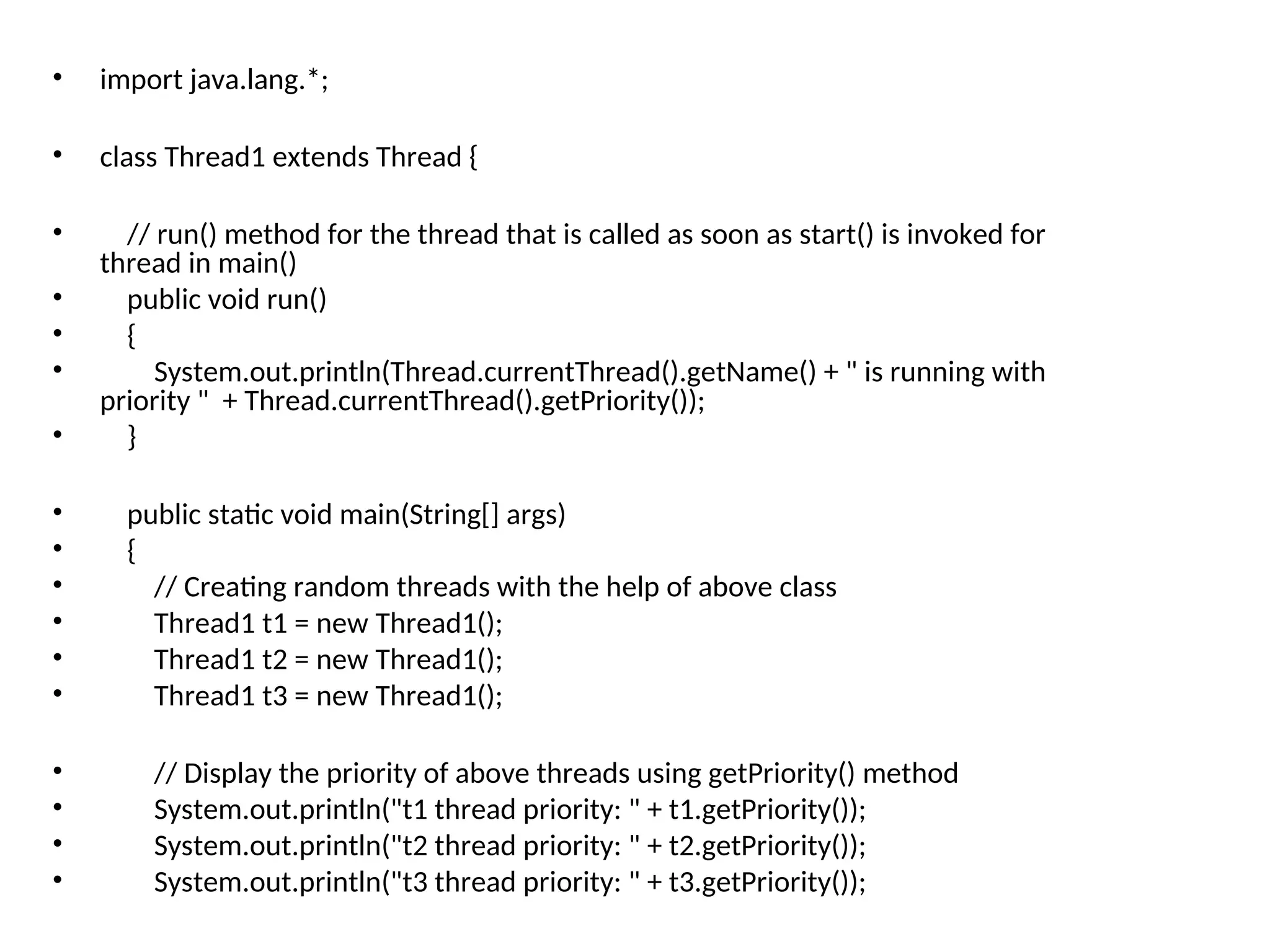 • import java.lang.*;
• class Thread1 extends Thread {
• // run() method for the thread that is called as soon as start() is invoked for
thread in main()
• public void run()
• {
• System.out.println(Thread.currentThread().getName() + " is running with
priority " + Thread.currentThread().getPriority());
• }
• public static void main(String[] args)
• {
• // Creating random threads with the help of above class
• Thread1 t1 = new Thread1();
• Thread1 t2 = new Thread1();
• Thread1 t3 = new Thread1();
• // Display the priority of above threads using getPriority() method
• System.out.println("t1 thread priority: " + t1.getPriority());
• System.out.println("t2 thread priority: " + t2.getPriority());
• System.out.println("t3 thread priority: " + t3.getPriority());
 