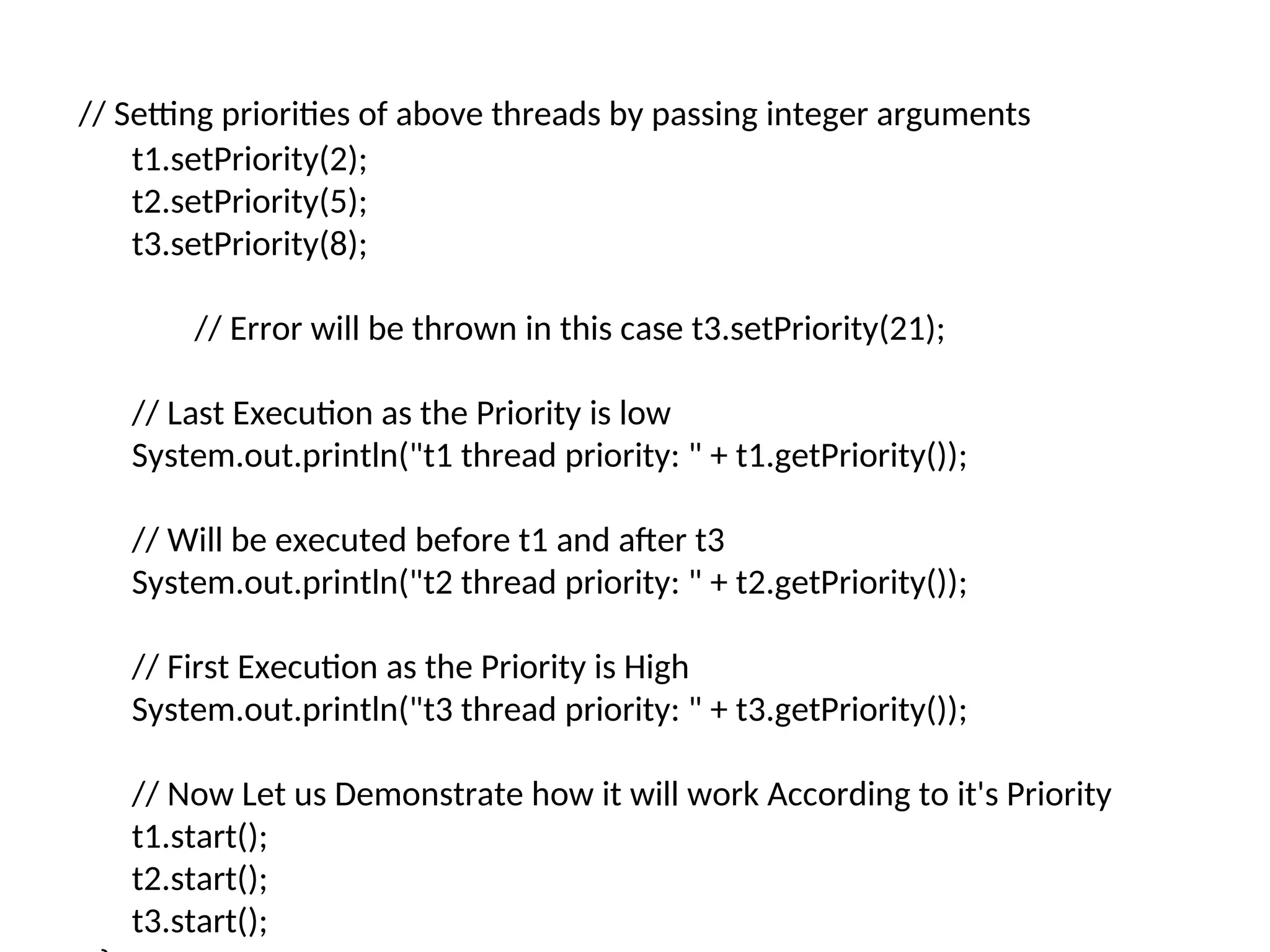 // Setting priorities of above threads by passing integer arguments
t1.setPriority(2);
t2.setPriority(5);
t3.setPriority(8);
// Error will be thrown in this case t3.setPriority(21);
// Last Execution as the Priority is low
System.out.println("t1 thread priority: " + t1.getPriority());
// Will be executed before t1 and after t3
System.out.println("t2 thread priority: " + t2.getPriority());
// First Execution as the Priority is High
System.out.println("t3 thread priority: " + t3.getPriority());
// Now Let us Demonstrate how it will work According to it's Priority
t1.start();
t2.start();
t3.start();
 