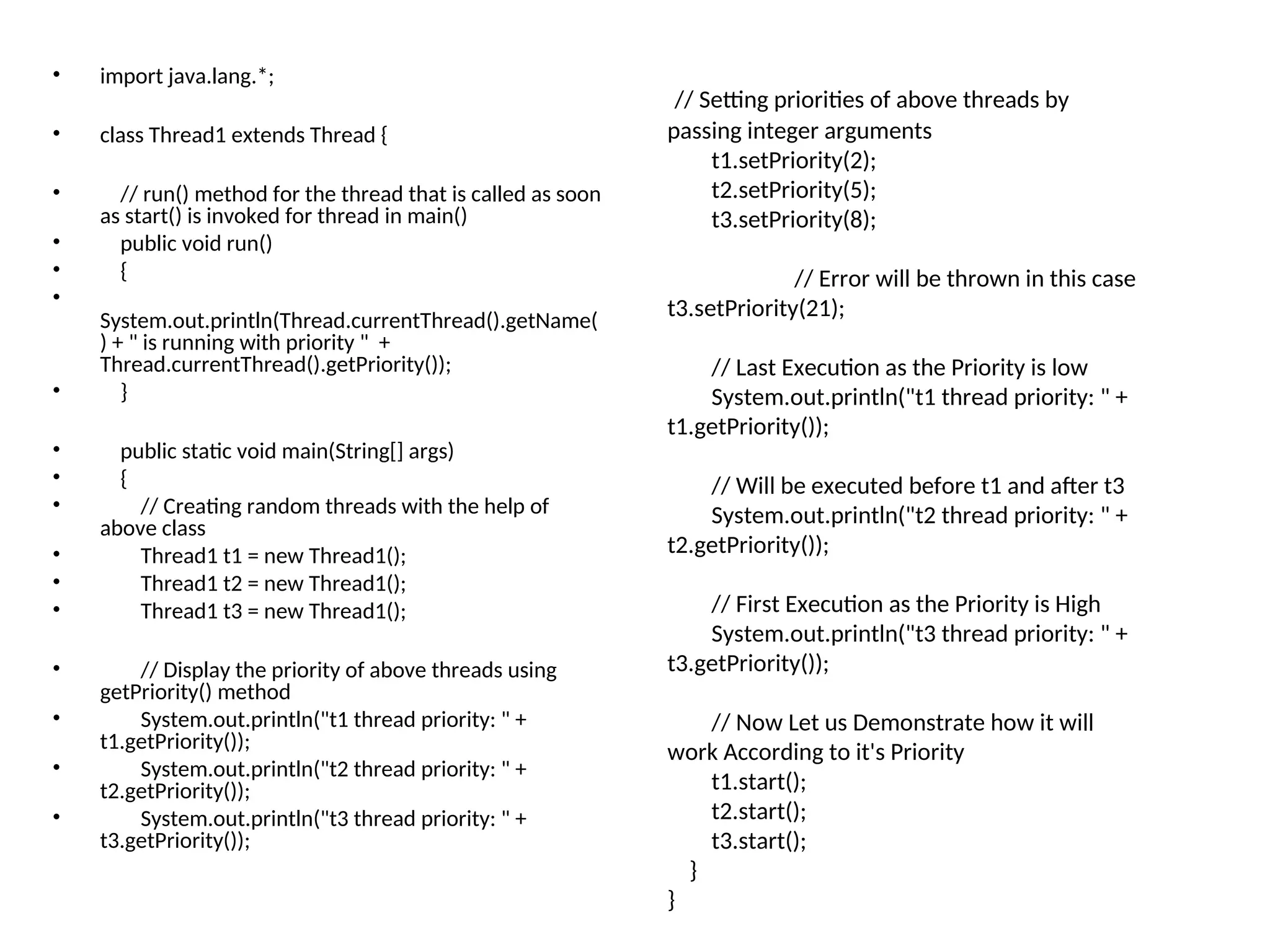 • import java.lang.*;
• class Thread1 extends Thread {
• // run() method for the thread that is called as soon
as start() is invoked for thread in main()
• public void run()
• {
•
System.out.println(Thread.currentThread().getName(
) + " is running with priority " +
Thread.currentThread().getPriority());
• }
• public static void main(String[] args)
• {
• // Creating random threads with the help of
above class
• Thread1 t1 = new Thread1();
• Thread1 t2 = new Thread1();
• Thread1 t3 = new Thread1();
• // Display the priority of above threads using
getPriority() method
• System.out.println("t1 thread priority: " +
t1.getPriority());
• System.out.println("t2 thread priority: " +
t2.getPriority());
• System.out.println("t3 thread priority: " +
t3.getPriority());
// Setting priorities of above threads by
passing integer arguments
t1.setPriority(2);
t2.setPriority(5);
t3.setPriority(8);
// Error will be thrown in this case
t3.setPriority(21);
// Last Execution as the Priority is low
System.out.println("t1 thread priority: " +
t1.getPriority());
// Will be executed before t1 and after t3
System.out.println("t2 thread priority: " +
t2.getPriority());
// First Execution as the Priority is High
System.out.println("t3 thread priority: " +
t3.getPriority());
// Now Let us Demonstrate how it will
work According to it's Priority
t1.start();
t2.start();
t3.start();
}
}
 
