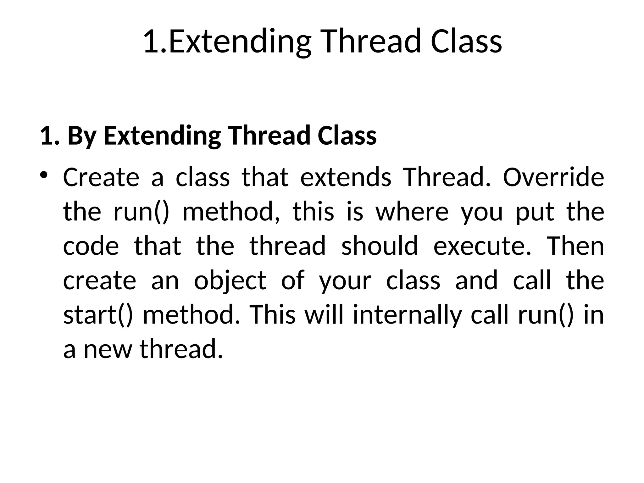 1.Extending Thread Class
1. By Extending Thread Class
• Create a class that extends Thread. Override
the run() method, this is where you put the
code that the thread should execute. Then
create an object of your class and call the
start() method. This will internally call run() in
a new thread.
 