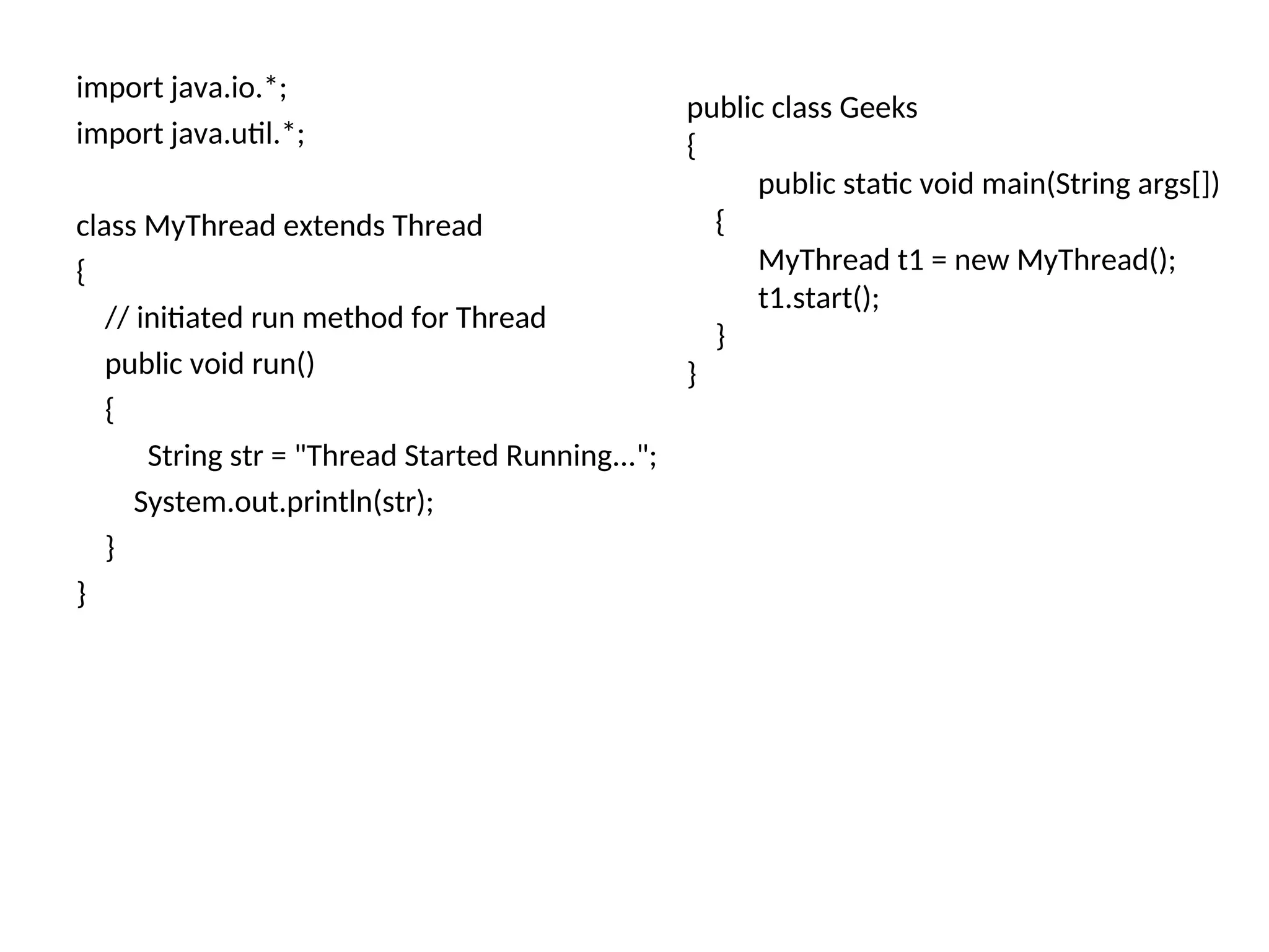 import java.io.*;
import java.util.*;
class MyThread extends Thread
{
// initiated run method for Thread
public void run()
{
String str = "Thread Started Running...";
System.out.println(str);
}
}
public class Geeks
{
public static void main(String args[])
{
MyThread t1 = new MyThread();
t1.start();
}
}
 