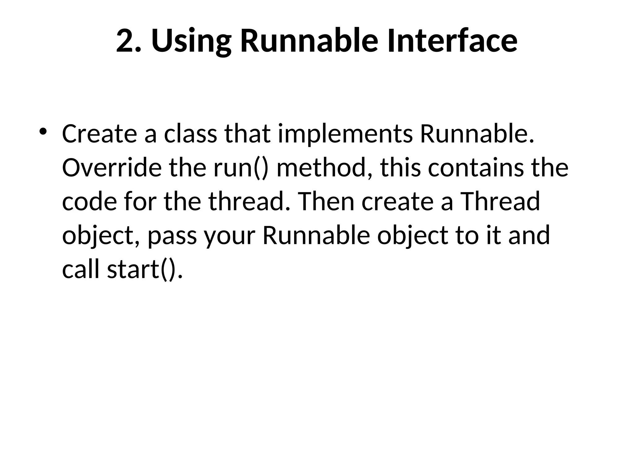 2. Using Runnable Interface
• Create a class that implements Runnable.
Override the run() method, this contains the
code for the thread. Then create a Thread
object, pass your Runnable object to it and
call start().
 