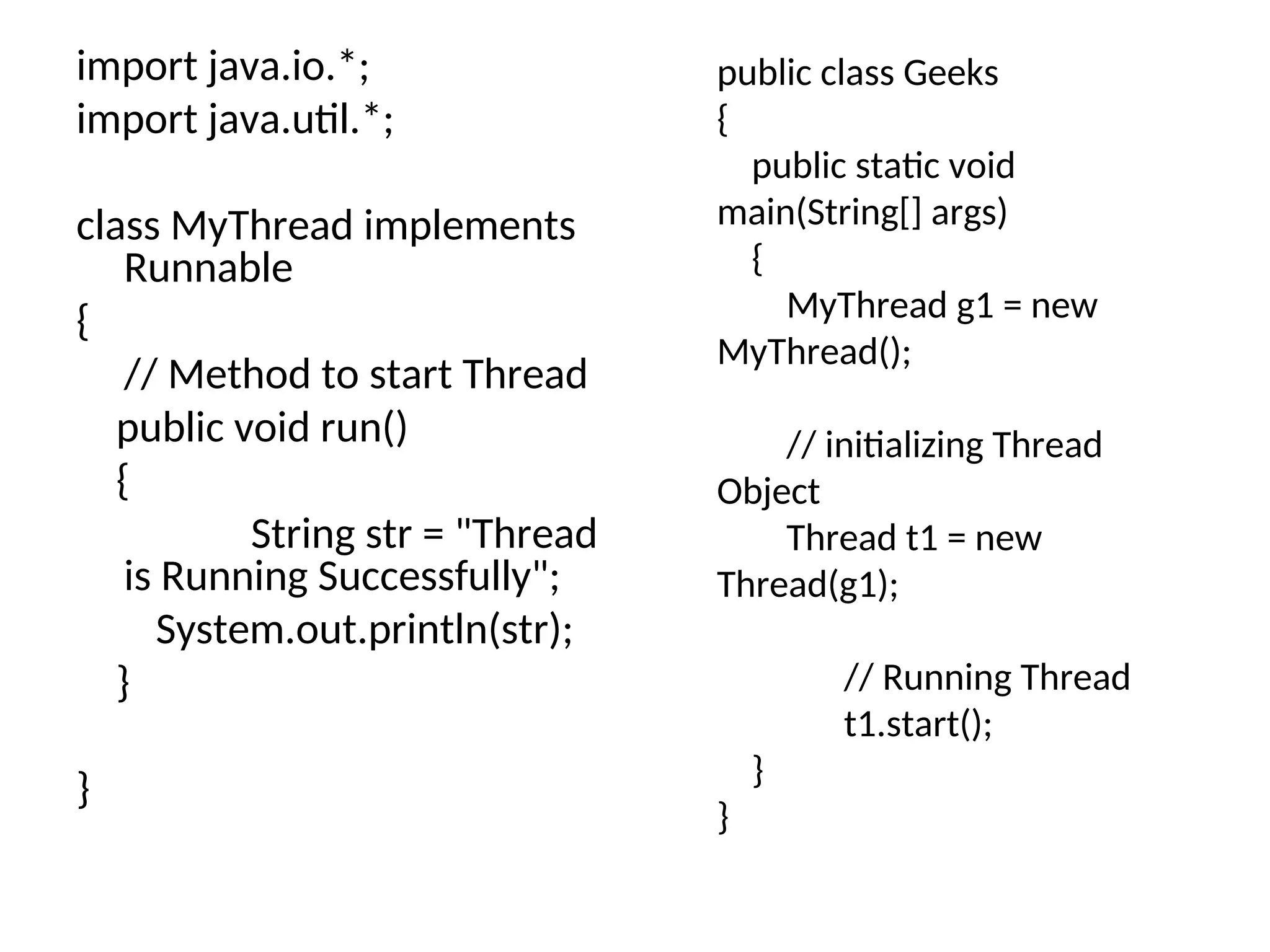 import java.io.*;
import java.util.*;
class MyThread implements
Runnable
{
// Method to start Thread
public void run()
{
String str = "Thread
is Running Successfully";
System.out.println(str);
}
}
public class Geeks
{
public static void
main(String[] args)
{
MyThread g1 = new
MyThread();
// initializing Thread
Object
Thread t1 = new
Thread(g1);
// Running Thread
t1.start();
}
}
 