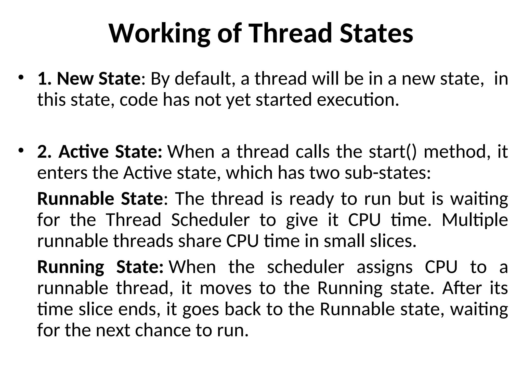 Working of Thread States
• 1. New State: By default, a thread will be in a new state, in
this state, code has not yet started execution.
• 2. Active State: When a thread calls the start() method, it
enters the Active state, which has two sub-states:
Runnable State: The thread is ready to run but is waiting
for the Thread Scheduler to give it CPU time. Multiple
runnable threads share CPU time in small slices.
Running State: When the scheduler assigns CPU to a
runnable thread, it moves to the Running state. After its
time slice ends, it goes back to the Runnable state, waiting
for the next chance to run.
 