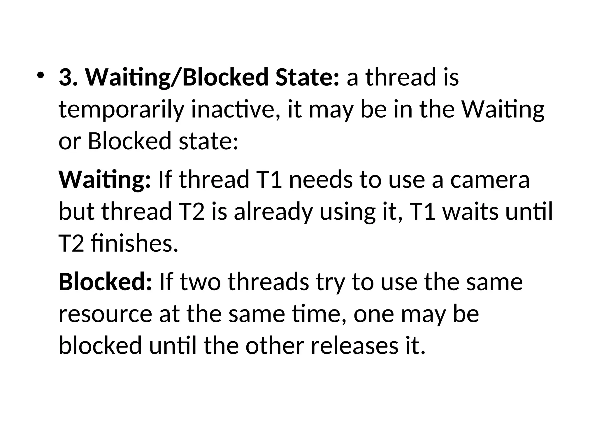 • 3. Waiting/Blocked State: a thread is
temporarily inactive, it may be in the Waiting
or Blocked state:
Waiting: If thread T1 needs to use a camera
but thread T2 is already using it, T1 waits until
T2 finishes.
Blocked: If two threads try to use the same
resource at the same time, one may be
blocked until the other releases it.
 