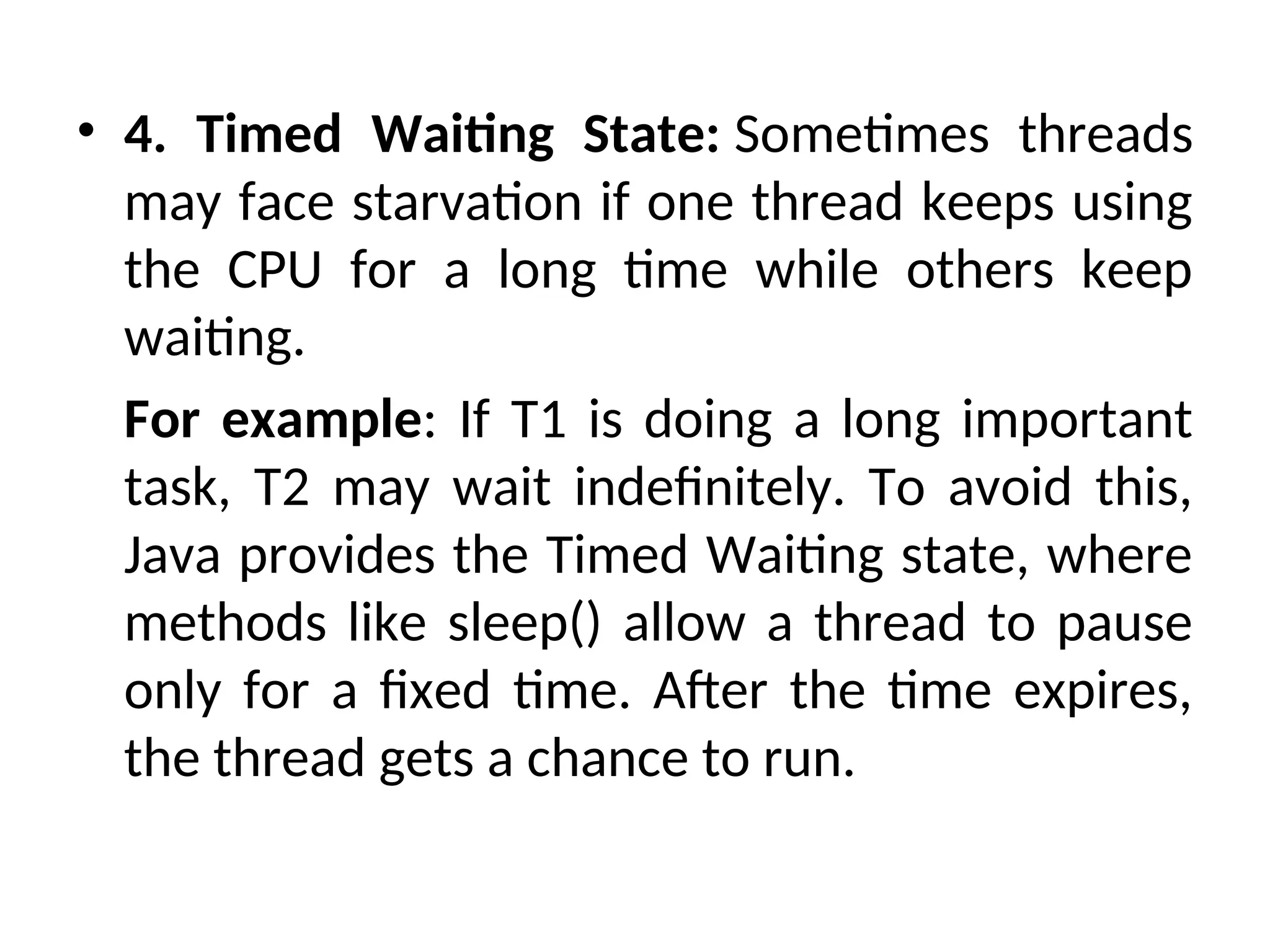 • 4. Timed Waiting State: Sometimes threads
may face starvation if one thread keeps using
the CPU for a long time while others keep
waiting.
For example: If T1 is doing a long important
task, T2 may wait indefinitely. To avoid this,
Java provides the Timed Waiting state, where
methods like sleep() allow a thread to pause
only for a fixed time. After the time expires,
the thread gets a chance to run.
 