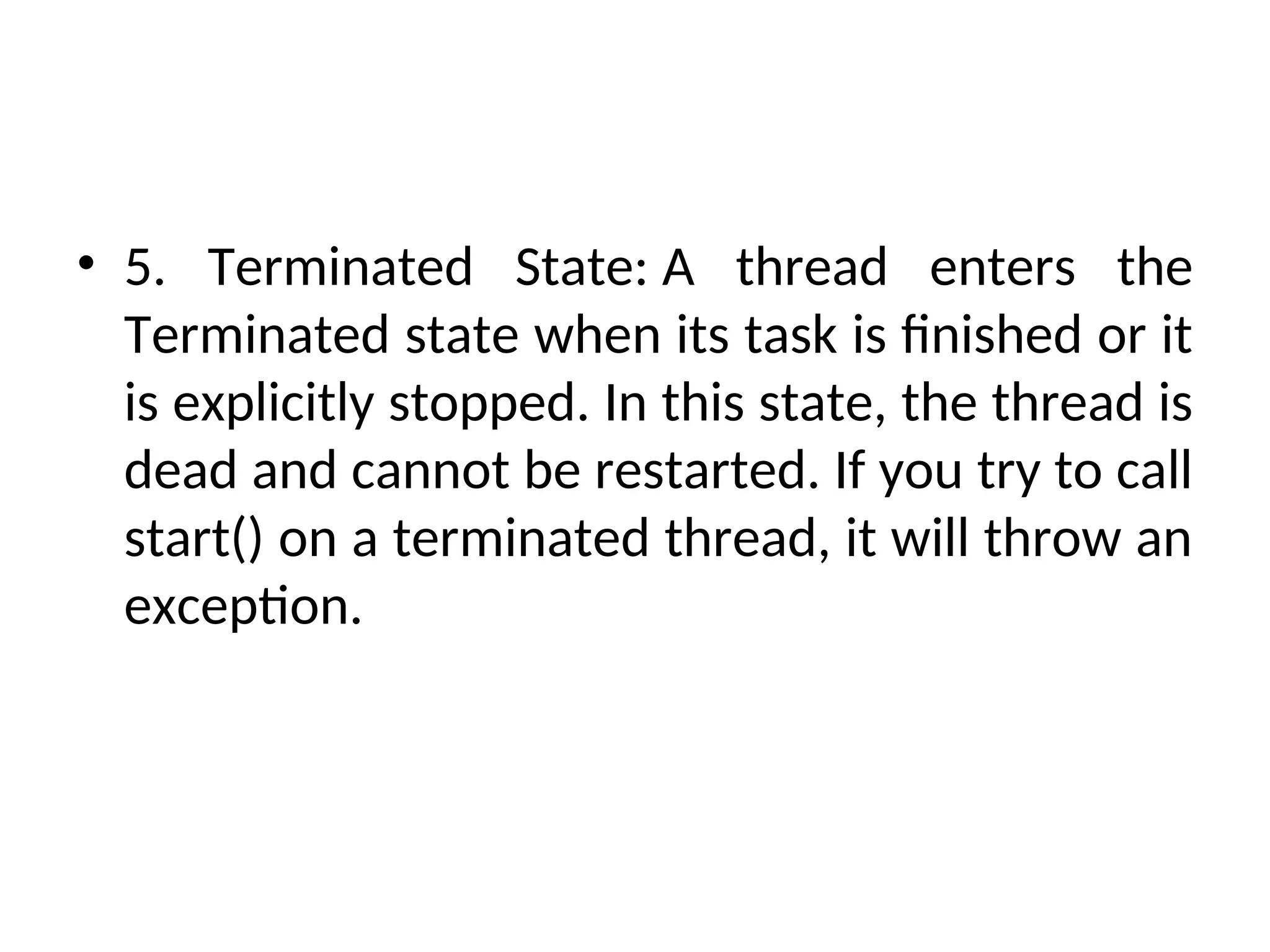 • 5. Terminated State: A thread enters the
Terminated state when its task is finished or it
is explicitly stopped. In this state, the thread is
dead and cannot be restarted. If you try to call
start() on a terminated thread, it will throw an
exception.
 