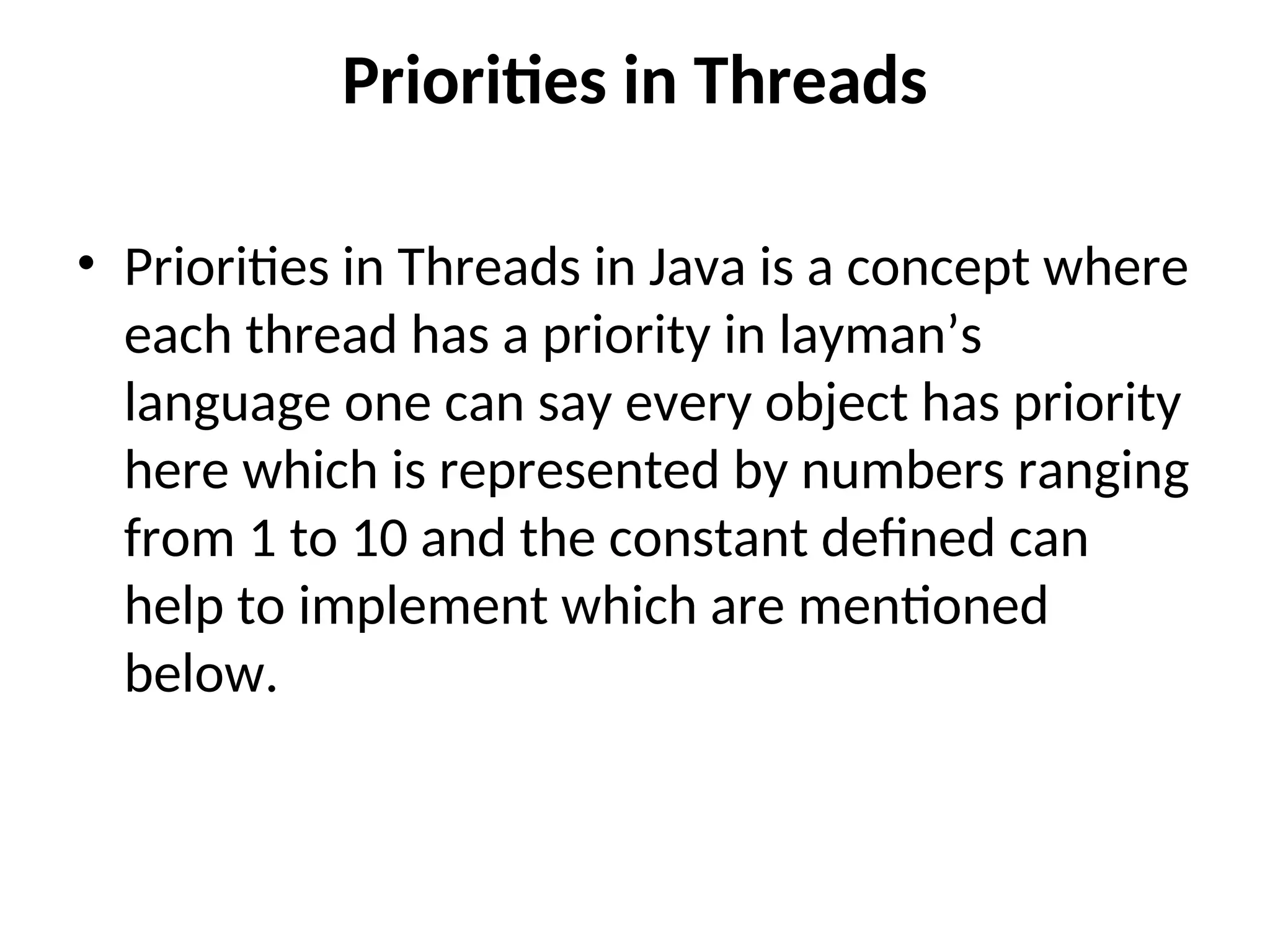 Priorities in Threads
• Priorities in Threads in Java is a concept where
each thread has a priority in layman’s
language one can say every object has priority
here which is represented by numbers ranging
from 1 to 10 and the constant defined can
help to implement which are mentioned
below.
 
