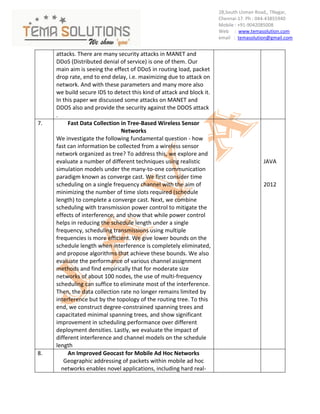28,South Usman Road,, TNagar,
                                                                       Chennai-17. Ph : 044-43855940
                                                                       Mobile : +91-9042085008
                                                                       Web : www.temasolution.com
                                                                       email : temasolution@gmail.com


     attacks. There are many security attacks in MANET and
     DDoS (Distributed denial of service) is one of them. Our
     main aim is seeing the effect of DDoS in routing load, packet
     drop rate, end to end delay, i.e. maximizing due to attack on
     network. And with these parameters and many more also
     we build secure IDS to detect this kind of attack and block it.
     In this paper we discussed some attacks on MANET and
     DDOS also and provide the security against the DDOS attack
     .
7.        Fast Data Collection in Tree-Based Wireless Sensor
                                Networks
     We investigate the following fundamental question - how
     fast can information be collected from a wireless sensor
     network organized as tree? To address this, we explore and
     evaluate a number of different techniques using realistic                           JAVA
     simulation models under the many-to-one communication
     paradigm known as converge cast. We first consider time
     scheduling on a single frequency channel with the aim of                            2012
     minimizing the number of time slots required (schedule
     length) to complete a converge cast. Next, we combine
     scheduling with transmission power control to mitigate the
     effects of interference, and show that while power control
     helps in reducing the schedule length under a single
     frequency, scheduling transmissions using multiple
     frequencies is more efficient. We give lower bounds on the
     schedule length when interference is completely eliminated,
     and propose algorithms that achieve these bounds. We also
     evaluate the performance of various channel assignment
     methods and find empirically that for moderate size
     networks of about 100 nodes, the use of multi-frequency
     scheduling can suffice to eliminate most of the interference.
     Then, the data collection rate no longer remains limited by
     interference but by the topology of the routing tree. To this
     end, we construct degree-constrained spanning trees and
     capacitated minimal spanning trees, and show significant
     improvement in scheduling performance over different
     deployment densities. Lastly, we evaluate the impact of
     different interference and channel models on the schedule
     length
8.        An Improved Geocast for Mobile Ad Hoc Networks
        Geographic addressing of packets within mobile ad hoc
       networks enables novel applications, including hard real-
 