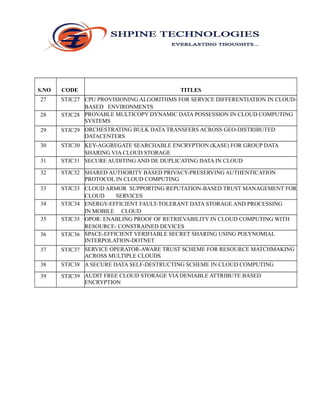 S.NO CODE TITLES
27 STJC27 CPU PROVISIONING ALGORITHMS FOR SERVICE DIFFERENTIATION IN CLOUD-
BASED ENVIRONMENTS
28 STJC28 PROVABLE MULTICOPY DYNAMIC DATA POSSESSION IN CLOUD COMPUTING
SYSTEMS
29 STJC29 ORCHESTRATING BULK DATA TRANSFERS ACROSS GEO-DISTRIBUTED
DATACENTERS
30 STJC30 KEY-AGGREGATE SEARCHABLE ENCRYPTION (KASE) FOR GROUP DATA
SHARING VIA CLOUD STORAGE
31 STJC31 SECURE AUDITING AND DE DUPLICATING DATA IN CLOUD
32 STJC32 SHARED AUTHORITY BASED PRIVACY-PRESERVING AUTHENTICATION
PROTOCOL IN CLOUD COMPUTING
33 STJC33 CLOUD ARMOR SUPPORTING REPUTATION-BASED TRUST MANAGEMENT FOR
CLOUD SERVICES
34 STJC34 ENERGY-EFFICIENT FAULT-TOLERANT DATA STORAGE AND PROCESSING
IN MOBILE CLOUD
35 STJC35 OPOR: ENABLING PROOF OF RETRIEVABILITY IN CLOUD COMPUTING WITH
RESOURCE- CONSTRAINED DEVICES
36 STJC36 SPACE-EFFICIENT VERIFIABLE SECRET SHARING USING POLYNOMIAL
INTERPOLATION-DOTNET
37 STJC37 SERVICE OPERATOR-AWARE TRUST SCHEME FOR RESOURCE MATCHMAKING
ACROSS MULTIPLE CLOUDS
38 STJC38 A SECURE DATA SELF-DESTRUCTING SCHEME IN CLOUD COMPUTING
39 STJC39 AUDIT FREE CLOUD STORAGE VIA DENIABLE ATTRIBUTE BASED
ENCRYPTION
 