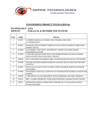 ENGINEERING PROJECT TITLES-(2015-16)
TECHNOLOGY: JAVA
DOMAIN : PARALLEL & DISTRIBUTED SYSTEMS
S.NO CODE TITLES
1 STJP01 A COMPUTATIONAL DYNAMIC TRUST MODEL FOR USER
AUTHORIZATION
2 STJP02 ENABLING TRUSTWORTHY SERVICE EVALUATION IN SERVICE-ORIENTED
MOBILE SOCIAL
NETWORKS3 STJM03 LOCAWARD: A SECURITY AND PRIVACY AWARE LOCATION-BASED
REWARDING SYSTEM
4 STJP04 A SECURE AND DYNAMIC MULTI-KEYWORD RANKED SEARCH SCHEME
OVER ENCRYPTED CLOUD DATA DOTNET
5 STJP05 SOS: A DISTRIBUTED MOBILE Q&A SYSTEM BASED ON SOCIAL NETWORKS
6 STJP06 TRAFFIC PATTERN-BASED CONTENT LEAKAGE DETECTION FOR TRUSTED
CONTENT
DELIVERY NETWORKS7 STJP07 DATA COLLECTION IN MULTI-APPLICATION SHARING WIRELESS SENSOR
NETWORKS
8 STJP08 THE DESIGN AND EVALUATION OF AN INFORMATION SHARING SYSTEM FOR
HUMAN
NETWORKS9 STJP09 A TRUSTED IAAS ENVIRONMENT WITH HARDWARE SECURITY MODULE
10 STJP10 RRE: A GAME-THEORETIC INTRUSION RESPONSE AND RECOVERY ENGINE
11 STJP11 EXPLOITING SERVICE SIMILARITY FOR PRIVACY IN LOCATION-BASED
SEARCH QUERIES
 