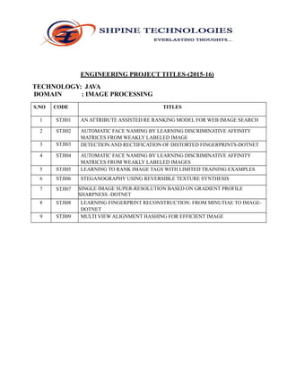 ENGINEERING PROJECT TITLES-(2015-16)
TECHNOLOGY: JAVA
DOMAIN : IMAGE PROCESSING
S.NO CODE TITLES
1 STJI01 AN ATTRIBUTE ASSISTED RE RANKING MODEL FOR WEB IMAGE SEARCH
2 STJI02 AUTOMATIC FACE NAMING BY LEARNING DISCRIMINATIVE AFFINITY
MATRICES FROM WEAKLY LABELED IMAGE
3 STJI03 DETECTION AND RECTIFICATION OF DISTORTED FINGERPRINTS-DOTNET
4 STJI04 AUTOMATIC FACE NAMING BY LEARNING DISCRIMINATIVE AFFINITY
MATRICES FROM WEAKLY LABELED IMAGES
5 STJI05 LEARNING TO RANK IMAGE TAGS WITH LIMITED TRAINING EXAMPLES
6 STJI06 STEGANOGRAPHY USING REVERSIBLE TEXTURE SYNTHESIS
7 STJI07 SINGLE IMAGE SUPER-RESOLUTION BASED ON GRADIENT PROFILE
SHARPNESS -DOTNET
8 STJI08 LEARNING FINGERPRINT RECONSTRUCTION: FROM MINUTIAE TO IMAGE-
DOTNET
9 STJI09 MULTI VIEW ALIGNMENT HASHING FOR EFFICIENT IMAGE
 